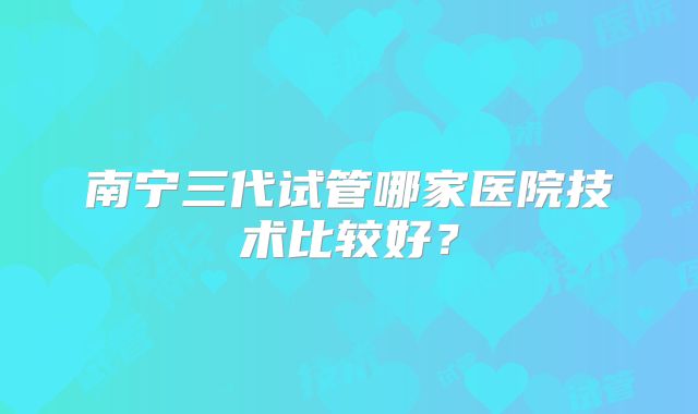 南宁三代试管哪家医院技术比较好？