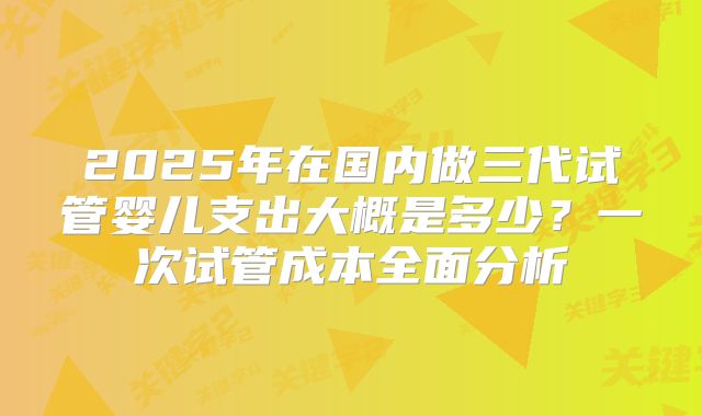 2025年在国内做三代试管婴儿支出大概是多少？一次试管成本全面分析