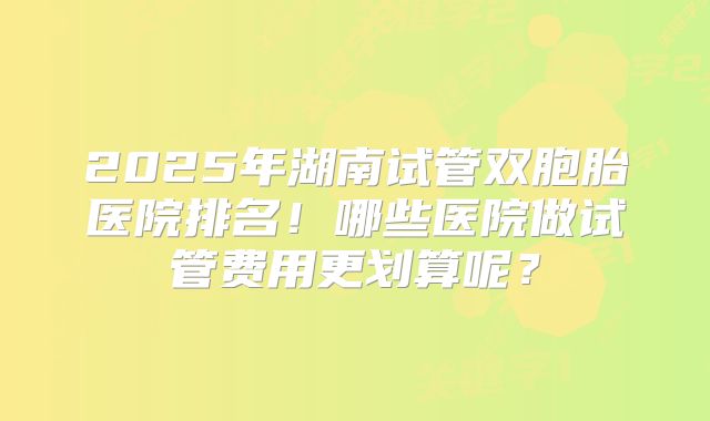 2025年湖南试管双胞胎医院排名！哪些医院做试管费用更划算呢？