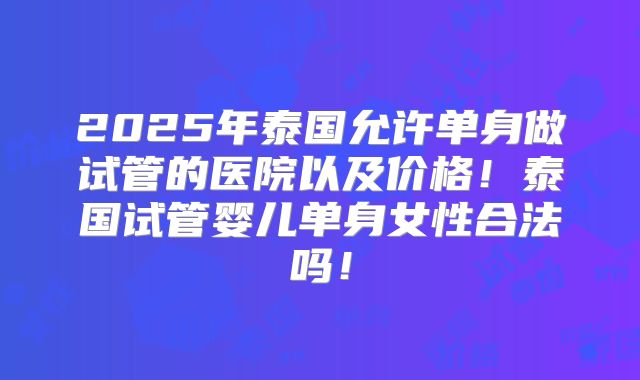 2025年泰国允许单身做试管的医院以及价格!泰国试管婴儿单身女性合法吗!