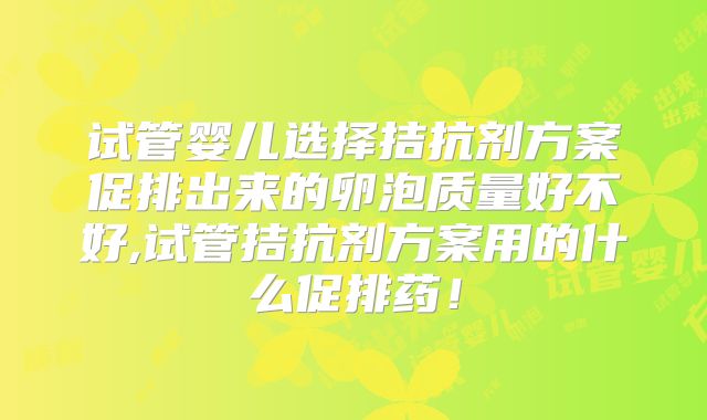 试管婴儿选择拮抗剂方案促排出来的卵泡质量好不好,试管拮抗剂方案用的什么促排药！