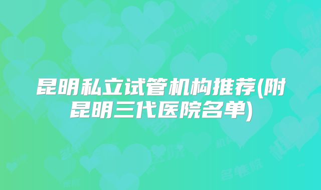 昆明私立试管机构推荐(附昆明三代医院名单)