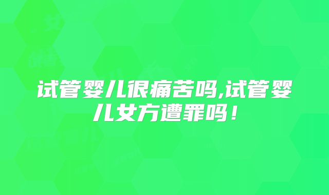 试管婴儿很痛苦吗,试管婴儿女方遭罪吗！