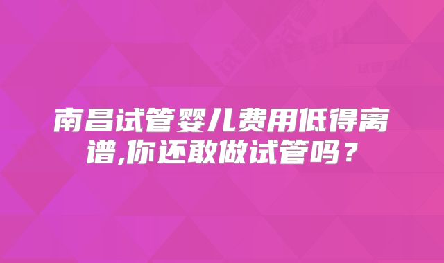 南昌试管婴儿费用低得离谱,你还敢做试管吗?