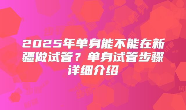 2025年单身能不能在新疆做试管？单身试管步骤详细介绍