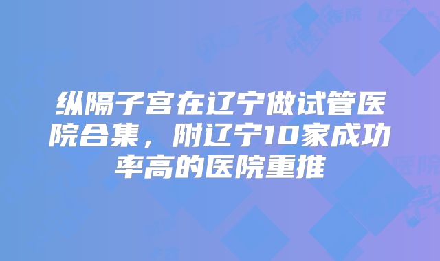 纵隔子宫在辽宁做试管医院合集，附辽宁10家成功率高的医院重推
