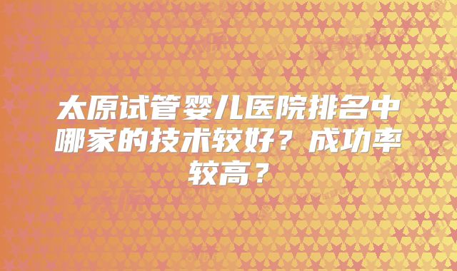 太原试管婴儿医院排名中哪家的技术较好？成功率较高？