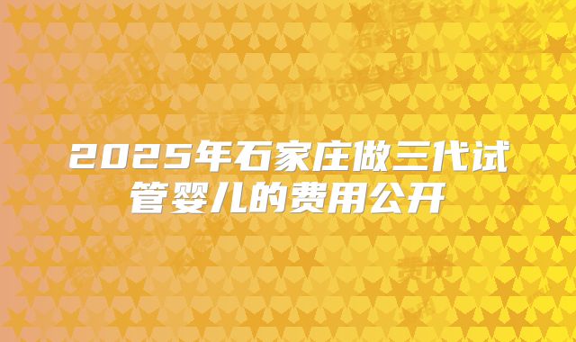2025年石家庄做三代试管婴儿的费用公开