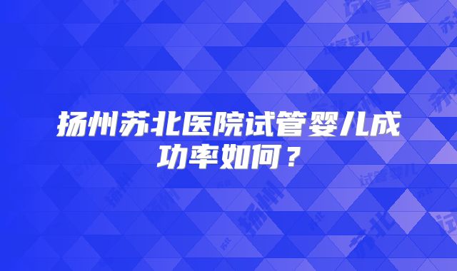 扬州苏北医院试管婴儿成功率如何？