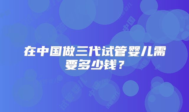 在中国做三代试管婴儿需要多少钱？