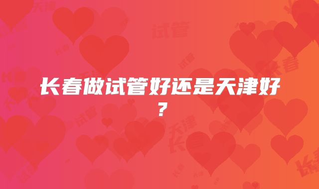 长春做试管好还是天津好？