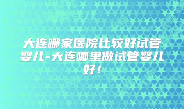 大连哪家医院比较好试管婴儿-大连哪里做试管婴儿好!