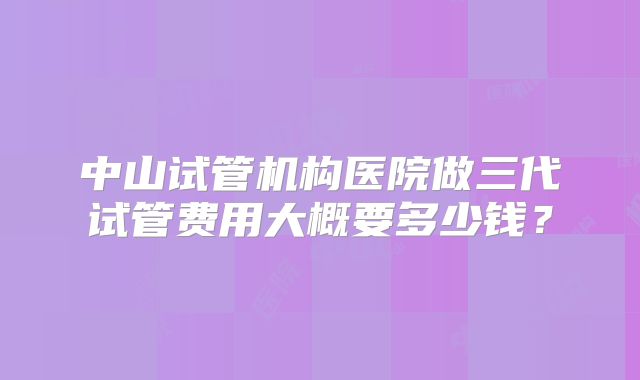 中山试管机构医院做三代试管费用大概要多少钱？