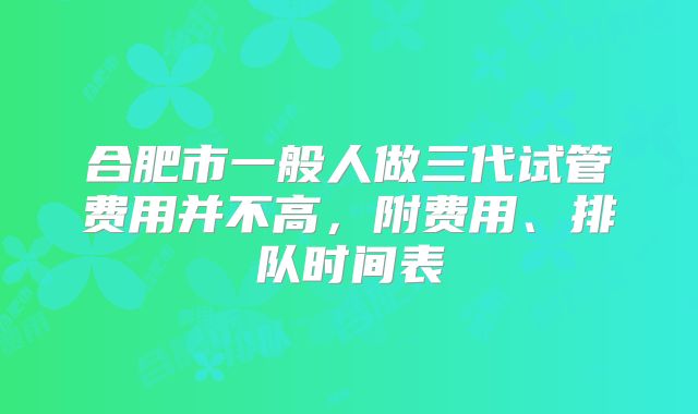 合肥市一般人做三代试管费用并不高,附费用、排队时间表