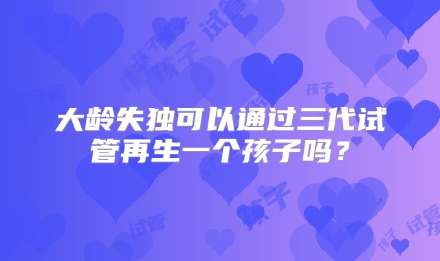 大龄失独可以通过三代试管再生一个孩子吗？