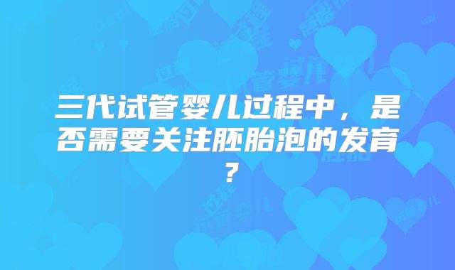 三代试管婴儿过程中,是否需要关注胚胎泡的发育?