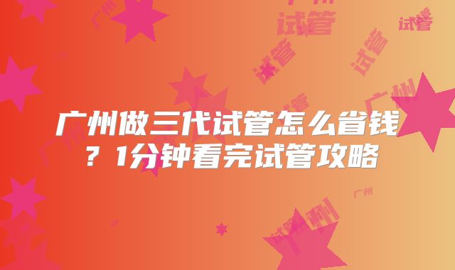 广州做三代试管怎么省钱？1分钟看完试管攻略