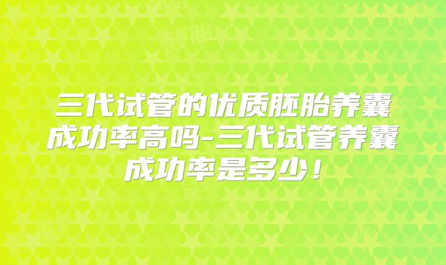 三代试管的优质胚胎养囊成功率高吗-三代试管养囊成功率是多少！