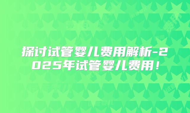 探讨试管婴儿费用解析-2025年试管婴儿费用!