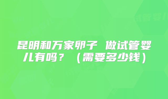 昆明和万家卵子 做试管婴儿有吗？（需要多少钱）