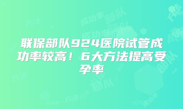 联保部队924医院试管成功率较高!6大方法提高受孕率