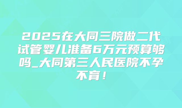 2025在大同三院做二代试管婴儿准备6万元预算够吗_大同第三人民医院不孕不育！