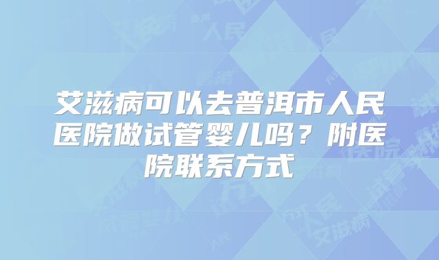 艾滋病可以去普洱市人民医院做试管婴儿吗？附医院联系方式
