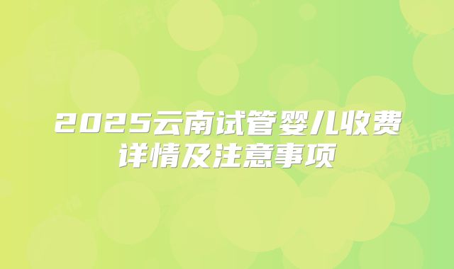 2025云南试管婴儿收费详情及注意事项