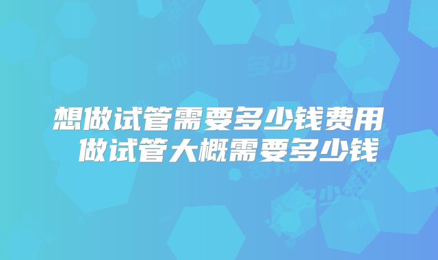 想做试管需要多少钱费用 做试管大概需要多少钱