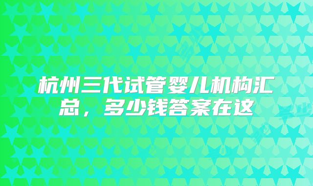 杭州三代试管婴儿机构汇总,多少钱答案在这