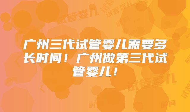 广州三代试管婴儿需要多长时间！广州做第三代试管婴儿！