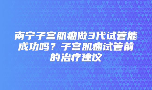南宁子宫肌瘤做3代试管能成功吗?子宫肌瘤试管前的治疗建议