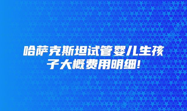 哈萨克斯坦试管婴儿生孩子大概费用明细!