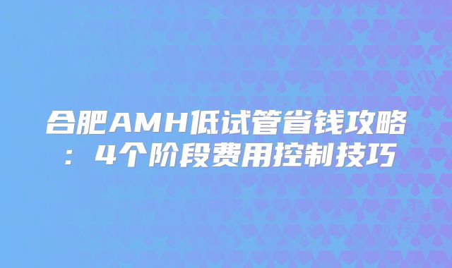 合肥AMH低试管省钱攻略：4个阶段费用控制技巧