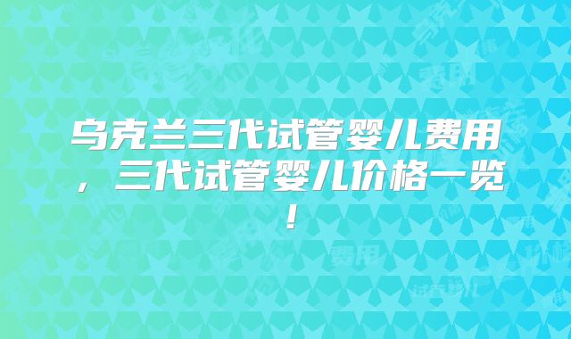 乌克兰三代试管婴儿费用，三代试管婴儿价格一览！