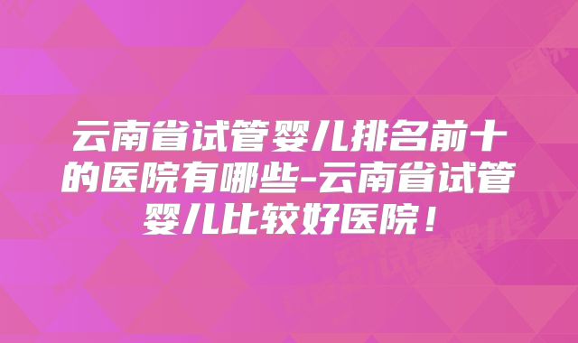云南省试管婴儿排名前十的医院有哪些-云南省试管婴儿比较好医院!