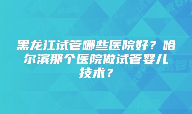 黑龙江试管哪些医院好？哈尔滨那个医院做试管婴儿技术？