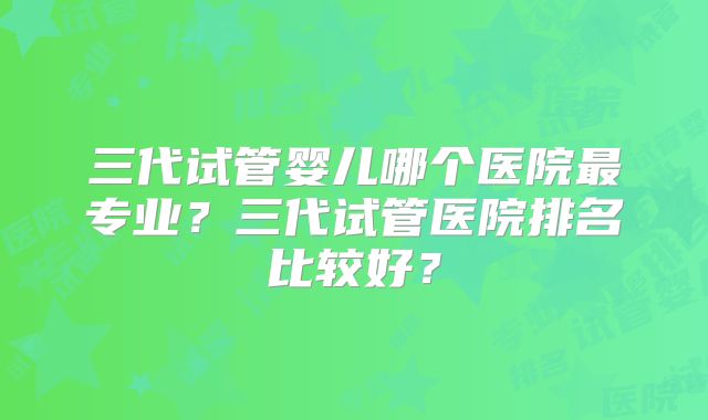 三代试管婴儿哪个医院最专业?三代试管医院排名比较好?
