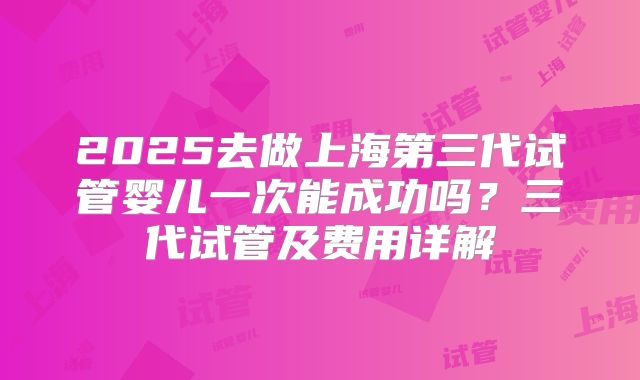 2025去做上海第三代试管婴儿一次能成功吗？三代试管及费用详解