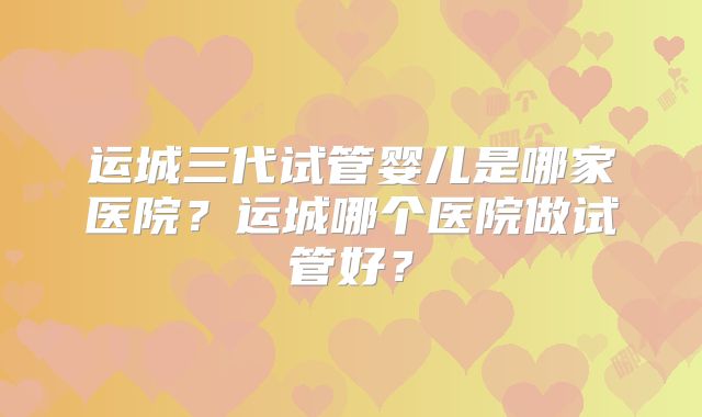 运城三代试管婴儿是哪家医院？运城哪个医院做试管好？