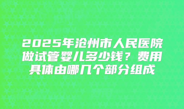 2025年沧州市人民医院做试管婴儿多少钱?费用具体由哪几个部分组成