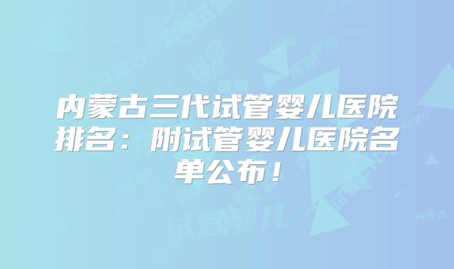 内蒙古三代试管婴儿医院排名：附试管婴儿医院名单公布！