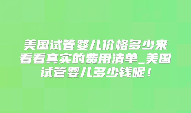 美国试管婴儿价格多少来看看真实的费用清单_美国试管婴儿多少钱呢！