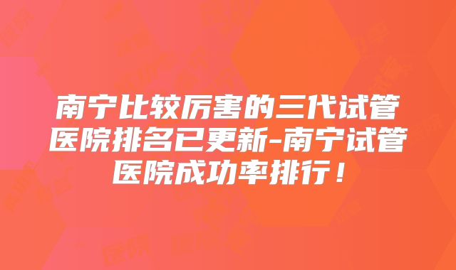 南宁比较厉害的三代试管医院排名已更新-南宁试管医院成功率排行!