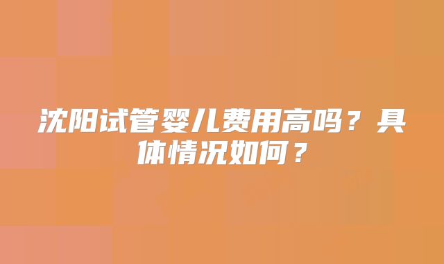 沈阳试管婴儿费用高吗?具体情况如何?