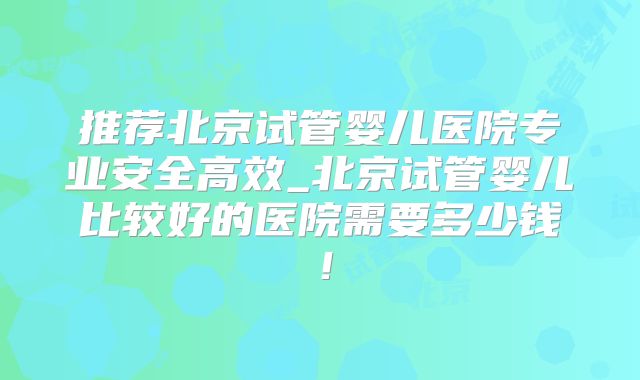 推荐北京试管婴儿医院专业安全高效_北京试管婴儿比较好的医院需要多少钱！