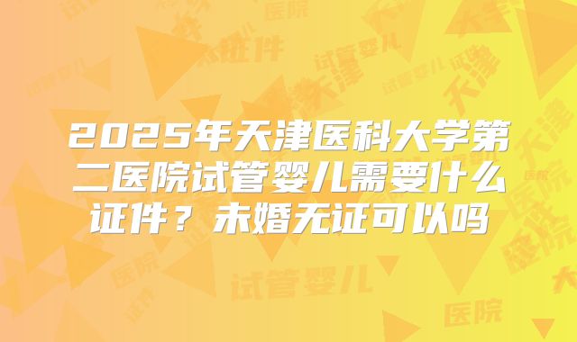2025年天津医科大学第二医院试管婴儿需要什么证件？未婚无证可以吗