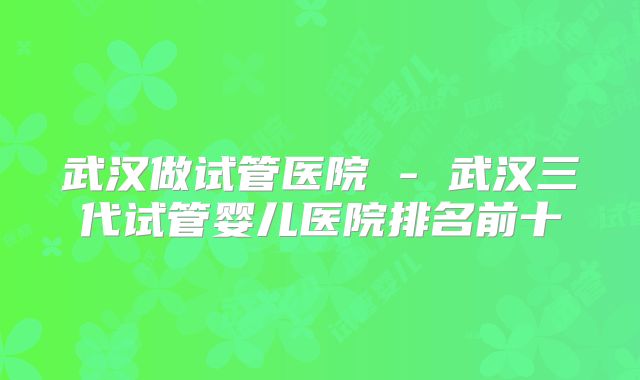 武汉做试管医院 - 武汉三代试管婴儿医院排名前十