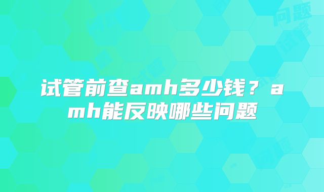 试管前查amh多少钱?amh能反映哪些问题