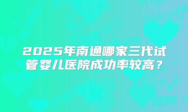 2025年南通哪家三代试管婴儿医院成功率较高？
